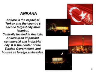 Ankara is the capital of
Turkey and the country's
second largest city after
Istanbul.
Centrally located in Anatolia,
Ankara is an important
commercial and industrial
city. It is the center of the
Turkish Government, and
houses all foreign embassies.
ANKARA
22
 