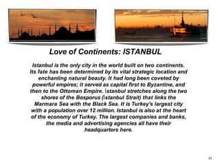 Love of Continents: ISTANBUL
Istanbul is the only city in the world built on two continents.
Its fate has been determined by its vital strategic location and
enchanting natural beauty. It had long been coveted by
powerful empires; it served as capital first to Byzantine, and
then to the Ottoman Empire. İstanbul stretches along the two
shores of the Bosporus (İstanbul Strait) that links the
Marmara Sea with the Black Sea. It is Turkey's largest city
with a population over 12 million. Istanbul is also at the heart
of the economy of Turkey. The largest companies and banks,
the media and advertising agencies all have their
headquarters here.
23
 