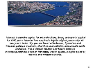 Istanbul is also the capital for art and culture. Being an imperial capital
for 1500 years, İstanbul has acquired a highly original personality. At
every turn in the city, you are faced with Roman, Byzantine and
Ottoman palaces, mosques, churches, monasteries, monuments, walls
and ruins. It is a vibrant, modern and future-oriented
metropolis.Istanbul is like an intricately woven carpet, a subtle blend of
eastern and western cultures.
24
 
