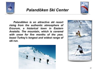 Palandöken Ski Center
Palandöken is an attractive ski resort
rising from the authentic atmosphere of
Erzurum, a historical town in Eastern
Anatolia. The mountain, which is covered
with snow for five months of the year,
boast Turkey's longest and widest range of
ski run.
27
 