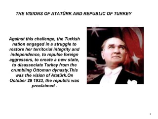 Against this challenge, the Turkish
nation engaged in a struggle to
restore her territorial integrity and
independence, to repulse foreign
aggressors, to create a new state,
to disassociate Turkey from the
crumbling Ottoman dynasty.This
was the vision of Atatürk.On
October 29 1923, the republic was
proclaimed .
THE VISIONS OF ATATÜRK AND REPUBLIC OF TURKEY
3
 