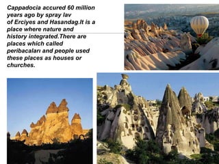 Cappadocia accured 60 million
years ago by spray lav
of Erciyes and Hasandag.It is a
place where nature and
history integrated.There are
places which called
peribacaları and people used
these places as houses or
churches.
 