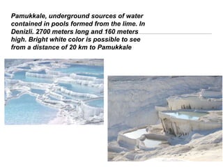 Pamukkale, underground sources of water
contained in pools formed from the lime. In
Denizli. 2700 meters long and 160 meters
high. Bright white color is possible to see
from a distance of 20 km to Pamukkale
 