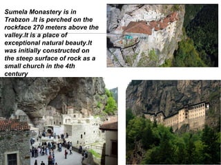 Sumela Monastery is in
Trabzon .lt is perched on the
rockface 270 meters above the
valley.lt is a place of
exceptional natural beauty.lt
was initially constructed on
the steep surface of rock as a
small church in the 4th
century
 