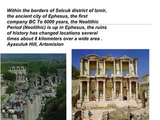 Within the borders of Selcuk district of Izmir,
the ancient city of Ephesus, the first
company BC To 6000 years, the Neolithic
Period (Neolithic) is up in Ephesus, the ruins
of history has changed locations several
times about 8 kilometers over a wide area .
Ayasuluk Hill, Artemision
 