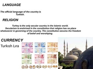 LANGUAGE
The official language of the country is
Turkish.
RELIGION
Turkey is the only secular country in the Islamic world.
Secularism is enshrined in the constitution that religion has no place
whatsoever in governing of the country. The constitution secures the freedom
of belief and worshiping.
4
Turkısh Lıra
 