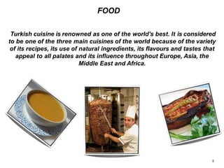 FOOD
Turkish cuisine is renowned as one of the world's best. It is considered
to be one of the three main cuisines of the world because of the variety
of its recipes, its use of natural ingredients, its flavours and tastes that
appeal to all palates and its influence throughout Europe, Asia, the
Middle East and Africa.
5
 