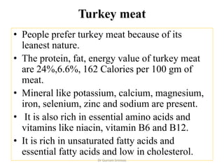 Turkey meat
• People prefer turkey meat because of its
leanest nature.
• The protein, fat, energy value of turkey meat
are 24%,6.6%, 162 Calories per 100 gm of
meat.
• Mineral like potassium, calcium, magnesium,
iron, selenium, zinc and sodium are present.
• It is also rich in essential amino acids and
vitamins like niacin, vitamin B6 and B12.
• It is rich in unsaturated fatty acids and
essential fatty acids and low in cholesterol.
Dr Gurram Srinivas
 