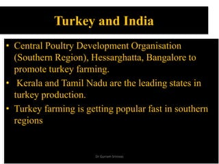 Turkey and India
• Central Poultry Development Organisation
(Southern Region), Hessarghatta, Bangalore to
promote turkey farming.
• Kerala and Tamil Nadu are the leading states in
turkey production.
• Turkey farming is getting popular fast in southern
regions
Dr Gurram Srinivas
 