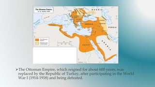 The Ottoman Empire, which reigned for about 600 years, was
replaced by the Republic of Turkey, after participating in the World
War I (1914-1918) and being defeated.
 