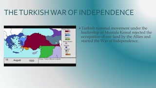 THETURKISHWAR OF INDEPENDENCE
Turkish national movement under the
leadership of Mustafa Kemal rejected the
occupation of our land by the Allies and
started the War of Independence.
 