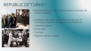 REPUBLIC OFTURKEY
The Republic of Turkey was founded on October 29,
1923 by Atatürk.
Atatürk made many innovations on the way to
becoming a modern country. A few of these are
• Alphabet reform
• Dress code
• Civil law
• Right to vote for women.
 