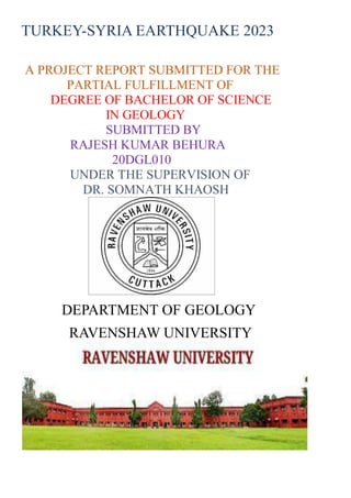 TURKEY-SYRIA EARTHQUAKE 2023
A PROJECT REPORT SUBMITTED FOR THE
PARTIAL FULFILLMENT OF
DEGREE OF BACHELOR OF SCIENCE
IN GEOLOGY
SUBMITTED BY
RAJESH KUMAR BEHURA
20DGL010
UNDER THE SUPERVISION OF
DR. SOMNATH KHAOSH
DEPARTMENT OF GEOLOGY
RAVENSHAW UNIVERSITY
 
