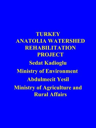 TURKEY 
ANATOLIA WATERSHED 
REHABILITATION 
PROJECT 
Sedat Kadioglu 
Ministry of Environment 
Abdulmecit Yesil 
Ministry of Agriculture and 
Rural Affairs 
 
