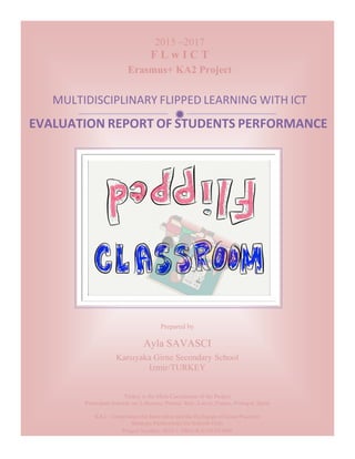  
	
   	
  
ð	
  
EVALUATION	
  REPORT	
  OF	
  STUDENTS	
  PERFORMANCE	
  
2015 –2017
F L w I C T
Erasmus+ KA2 Project
MULTIDISCIPLINARY	
  FLIPPED	
  LEARNING	
  WITH	
  ICT	
  	
  	
  	
  	
  	
  
Turkey is the Main Coordinator of the Project
Participant Schools are Lithuania, Poland, Italy, Latvia, France, Portugal, Spain
KA2 - Cooperation for Innovation and the Exchange of Good Practices
Strategic Partnerships for Schools Only
Project Number: 2015-1-TR01-KA219-021988
	
  
Prepared by
Ayla SAVASCI
Karsıyaka Girne Secondary School
Izmir/TURKEY
	
  
 