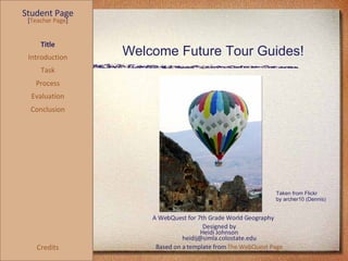 Welcome Future Tour Guides! Student Page Title Introduction Task Process Evaluation Conclusion Credits [ Teacher Page ] A WebQuest for 7th Grade World Geography Designed by Heidi Johnson [email_address] Based on a template from  The WebQuest Page Taken from Flickr  by archer10 (Dennis) 