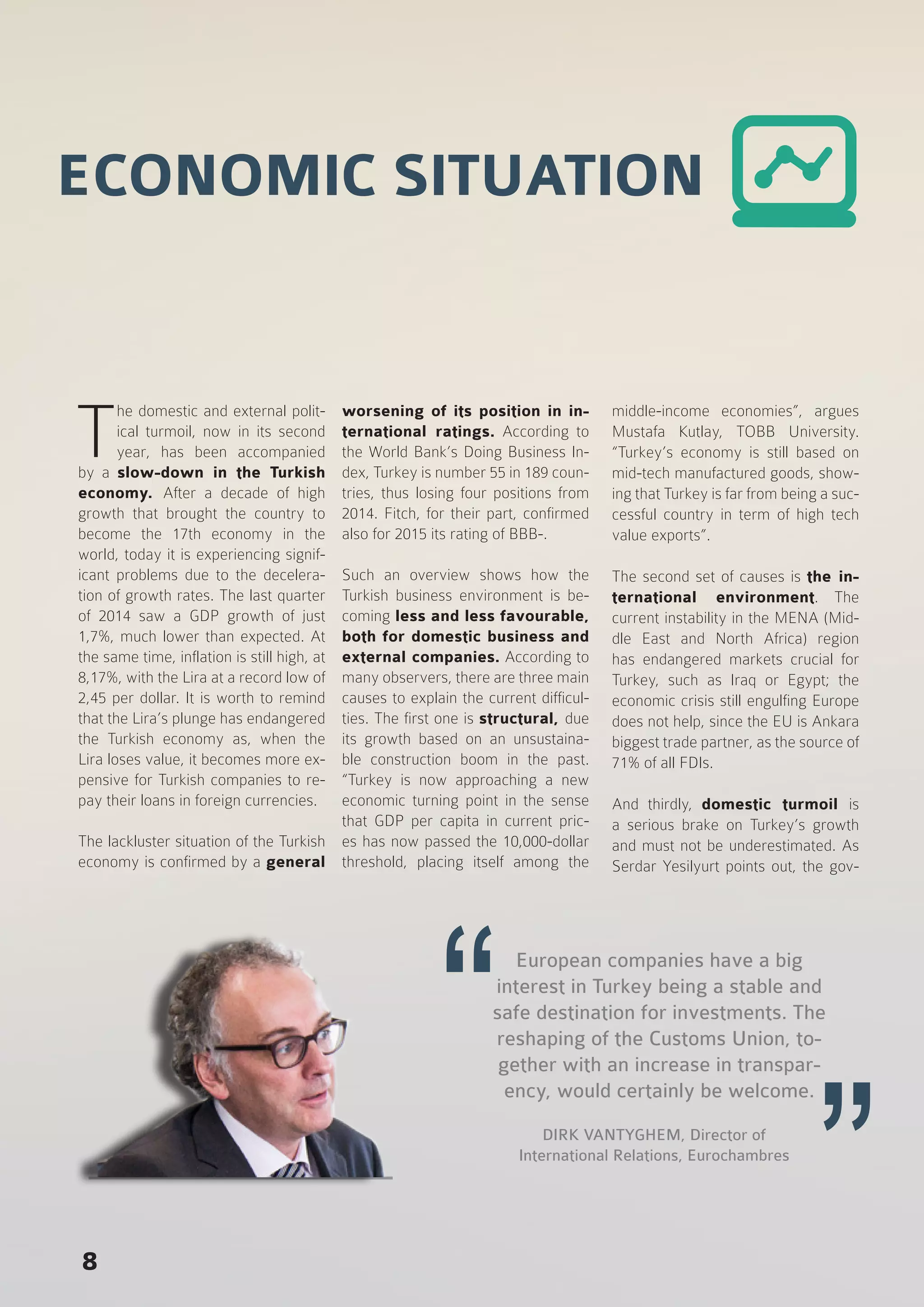 8
T
he domestic and external polit-
ical turmoil, now in its second
year, has been accompanied
by a slow-down in the Turkish
economy. After a decade of high
growth that brought the country to
become the 17th economy in the
world, today it is experiencing signif-
icant problems due to the decelera-
tion of growth rates. The last quarter
of 2014 saw a GDP growth of just
1,7%, much lower than expected. At
the same time, inflation is still high, at
8,17%, with the Lira at a record low of
2,45 per dollar. It is worth to remind
that the Lira’s plunge has endangered
the Turkish economy as, when the
Lira loses value, it becomes more ex-
pensive for Turkish companies to re-
pay their loans in foreign currencies.
The lackluster situation of the Turkish
economy is confirmed by a general
worsening of its position in in-
ternational ratings. According to
the World Bank’s Doing Business In-
dex, Turkey is number 55 in 189 coun-
tries, thus losing four positions from
2014. Fitch, for their part, confirmed
also for 2015 its rating of BBB-.
Such an overview shows how the
Turkish business environment is be-
coming less and less favourable,
both for domestic business and
external companies. According to
many observers, there are three main
causes to explain the current difficul-
ties. The first one is structural, due
its growth based on an unsustaina-
ble construction boom in the past.
“Turkey is now approaching a new
economic turning point in the sense
that GDP per capita in current pric-
es has now passed the 10,000-dollar
threshold, placing itself among the
middle-income economies”, argues
Mustafa Kutlay, TOBB University.
“Turkey’s economy is still based on
mid-tech manufactured goods, show-
ing that Turkey is far from being a suc-
cessful country in term of high tech
value exports”.
The second set of causes is the in-
ternational environment. The
current instability in the MENA (Mid-
dle East and North Africa) region
has endangered markets crucial for
Turkey, such as Iraq or Egypt; the
economic crisis still engulfing Europe
does not help, since the EU is Ankara
biggest trade partner, as the source of
71% of all FDIs.
And thirdly, domestic turmoil is
a serious brake on Turkey’s growth
and must not be underestimated. As
Serdar Yesilyurt points out, the gov-
DIRK VANTYGHEM, Director of
International Relations, Eurochambres
European companies have a big
interest in Turkey being a stable and
safe destination for investments. The
reshaping of the Customs Union, to-
gether with an increase in transpar-
ency, would certainly be welcome.
ECONOMIC SITUATION
 