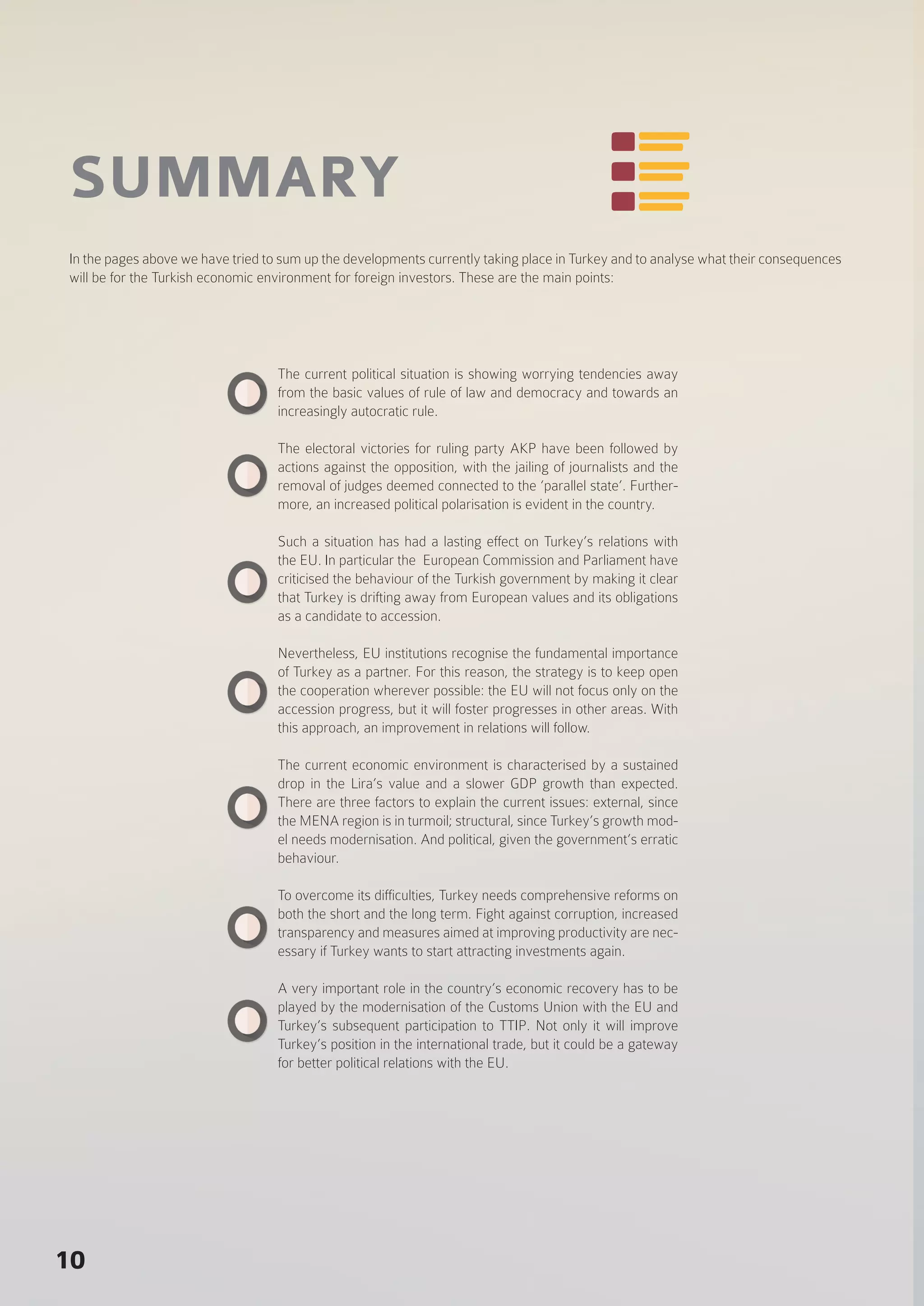 10
SUMMARY
The current political situation is showing worrying tendencies away
from the basic values of rule of law and democracy and towards an
increasingly autocratic rule.
The electoral victories for ruling party AKP have been followed by
actions against the opposition, with the jailing of journalists and the
removal of judges deemed connected to the ‘parallel state’. Further-
more, an increased political polarisation is evident in the country.
Such a situation has had a lasting effect on Turkey’s relations with
the EU. In particular the European Commission and Parliament have
criticised the behaviour of the Turkish government by making it clear
that Turkey is drifting away from European values and its obligations
as a candidate to accession.
Nevertheless, EU institutions recognise the fundamental importance
of Turkey as a partner. For this reason, the strategy is to keep open
the cooperation wherever possible: the EU will not focus only on the
accession progress, but it will foster progresses in other areas. With
this approach, an improvement in relations will follow.
The current economic environment is characterised by a sustained
drop in the Lira’s value and a slower GDP growth than expected.
There are three factors to explain the current issues: external, since
the MENA region is in turmoil; structural, since Turkey’s growth mod-
el needs modernisation. And political, given the government’s erratic
behaviour.
To overcome its difficulties, Turkey needs comprehensive reforms on
both the short and the long term. Fight against corruption, increased
transparency and measures aimed at improving productivity are nec-
essary if Turkey wants to start attracting investments again.
A very important role in the country’s economic recovery has to be
played by the modernisation of the Customs Union with the EU and
Turkey’s subsequent participation to TTIP. Not only it will improve
Turkey’s position in the international trade, but it could be a gateway
for better political relations with the EU.
In the pages above we have tried to sum up the developments currently taking place in Turkey and to analyse what their consequences
will be for the Turkish economic environment for foreign investors. These are the main points:
 