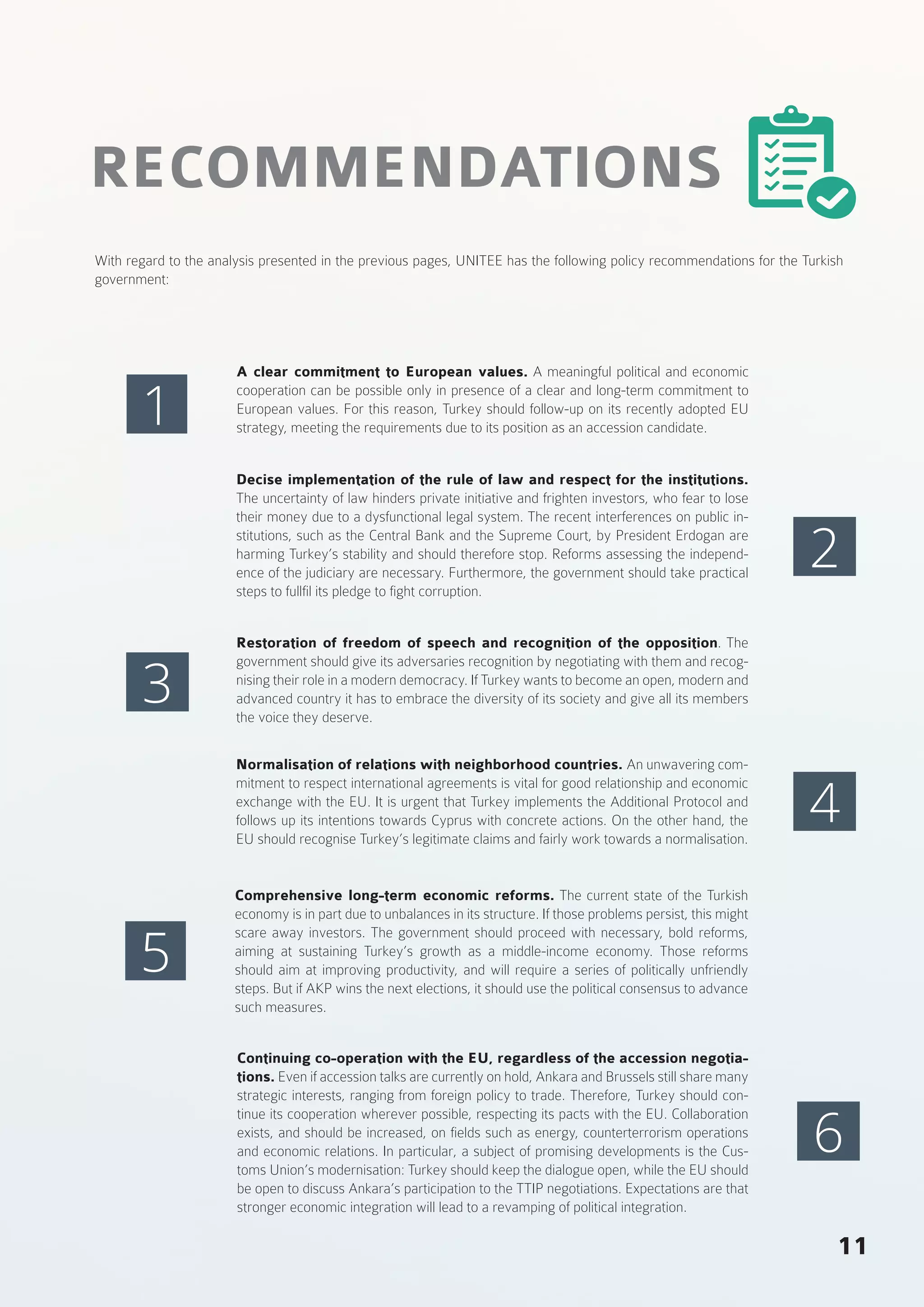 11
RECOMMENDATIONS
With regard to the analysis presented in the previous pages, UNITEE has the following policy recommendations for the Turkish
government:
A clear commitment to European values. A meaningful political and economic
cooperation can be possible only in presence of a clear and long-term commitment to
European values. For this reason, Turkey should follow-up on its recently adopted EU
strategy, meeting the requirements due to its position as an accession candidate.
Decise implementation of the rule of law and respect for the institutions.
The uncertainty of law hinders private initiative and frighten investors, who fear to lose
their money due to a dysfunctional legal system. The recent interferences on public in-
stitutions, such as the Central Bank and the Supreme Court, by President Erdogan are
harming Turkey’s stability and should therefore stop. Reforms assessing the independ-
ence of the judiciary are necessary. Furthermore, the government should take practical
steps to fullfil its pledge to fight corruption.
Restoration of freedom of speech and recognition of the opposition. The
government should give its adversaries recognition by negotiating with them and recog-
nising their role in a modern democracy. If Turkey wants to become an open, modern and
advanced country it has to embrace the diversity of its society and give all its members
the voice they deserve.
Normalisation of relations with neighborhood countries. An unwavering com-
mitment to respect international agreements is vital for good relationship and economic
exchange with the EU. It is urgent that Turkey implements the Additional Protocol and
follows up its intentions towards Cyprus with concrete actions. On the other hand, the
EU should recognise Turkey’s legitimate claims and fairly work towards a normalisation.
Comprehensive long-term economic reforms. The current state of the Turkish
economy is in part due to unbalances in its structure. If those problems persist, this might
scare away investors. The government should proceed with necessary, bold reforms,
aiming at sustaining Turkey’s growth as a middle-income economy. Those reforms
should aim at improving productivity, and will require a series of politically unfriendly
steps. But if AKP wins the next elections, it should use the political consensus to advance
such measures.
Continuing co-operation with the EU, regardless of the accession negotia-
tions. Even if accession talks are currently on hold, Ankara and Brussels still share many
strategic interests, ranging from foreign policy to trade. Therefore, Turkey should con-
tinue its cooperation wherever possible, respecting its pacts with the EU. Collaboration
exists, and should be increased, on fields such as energy, counterterrorism operations
and economic relations. In particular, a subject of promising developments is the Cus-
toms Union’s modernisation: Turkey should keep the dialogue open, while the EU should
be open to discuss Ankara’s participation to the TTIP negotiations. Expectations are that
stronger economic integration will lead to a revamping of political integration.
1
3
5
2
4
6
 