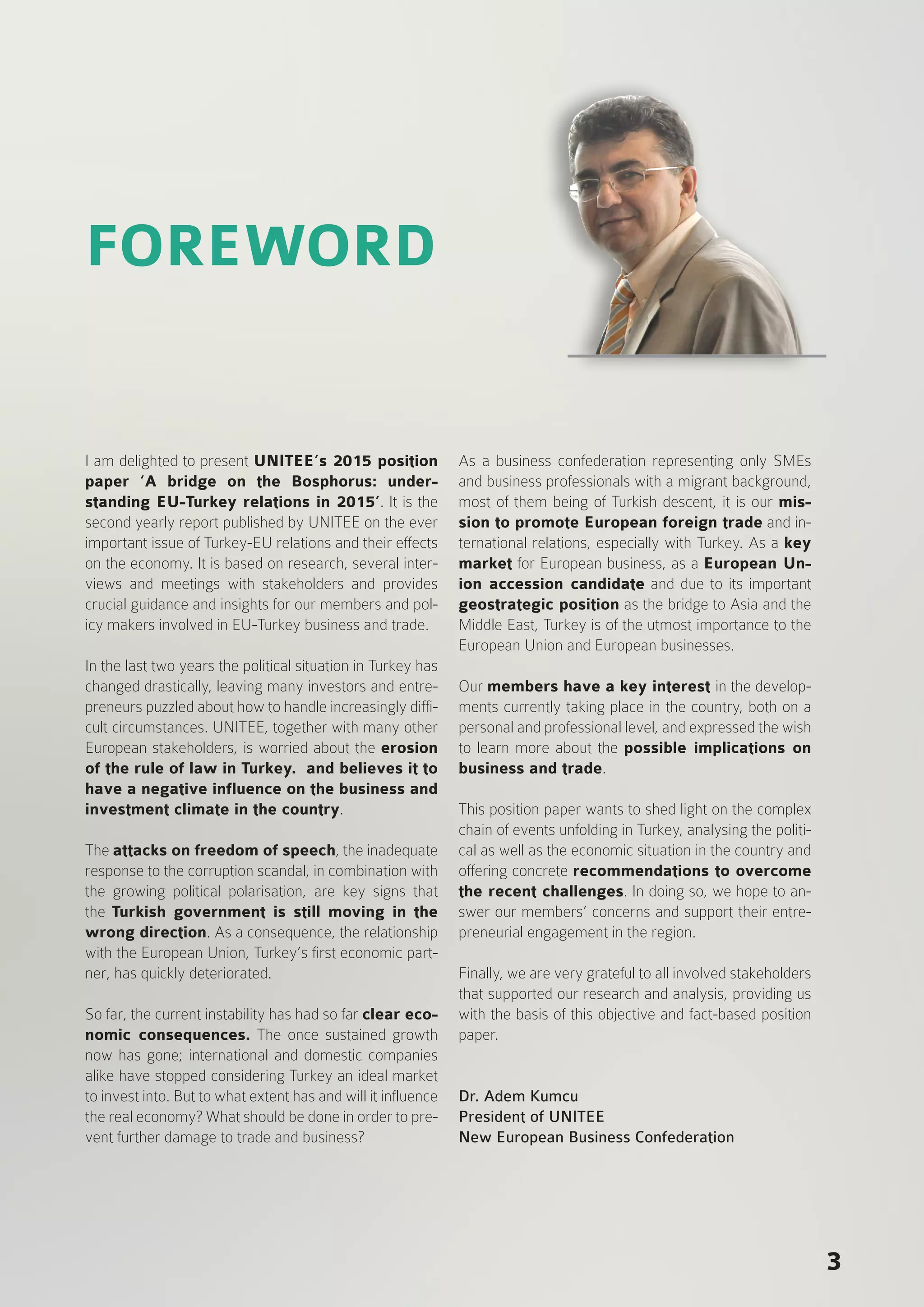 FOREWORD
I am delighted to present UNITEE’s 2015 position
paper ‘A bridge on the Bosphorus: under-
standing EU-Turkey relations in 2015’. It is the
second yearly report published by UNITEE on the ever
important issue of Turkey-EU relations and their effects
on the economy. It is based on research, several inter-
views and meetings with stakeholders and provides
crucial guidance and insights for our members and pol-
icy makers involved in EU-Turkey business and trade.
In the last two years the political situation in Turkey has
changed drastically, leaving many investors and entre-
preneurs puzzled about how to handle increasingly diffi-
cult circumstances. UNITEE, together with many other
European stakeholders, is worried about the erosion
of the rule of law in Turkey. and believes it to
have a negative influence on the business and
investment climate in the country.
The attacks on freedom of speech, the inadequate
response to the corruption scandal, in combination with
the growing political polarisation, are key signs that
the Turkish government is still moving in the
wrong direction. As a consequence, the relationship
with the European Union, Turkey’s first economic part-
ner, has quickly deteriorated.
So far, the current instability has had so far clear eco-
nomic consequences. The once sustained growth
now has gone; international and domestic companies
alike have stopped considering Turkey an ideal market
to invest into. But to what extent has and will it influence
the real economy? What should be done in order to pre-
vent further damage to trade and business?
As a business confederation representing only SMEs
and business professionals with a migrant background,
most of them being of Turkish descent, it is our mis-
sion to promote European foreign trade and in-
ternational relations, especially with Turkey. As a key
market for European business, as a European Un-
ion accession candidate and due to its important
geostrategic position as the bridge to Asia and the
Middle East, Turkey is of the utmost importance to the
European Union and European businesses.
Our members have a key interest in the develop-
ments currently taking place in the country, both on a
personal and professional level, and expressed the wish
to learn more about the possible implications on
business and trade.
This position paper wants to shed light on the complex
chain of events unfolding in Turkey, analysing the politi-
cal as well as the economic situation in the country and
offering concrete recommendations to overcome
the recent challenges. In doing so, we hope to an-
swer our members’ concerns and support their entre-
preneurial engagement in the region.
Finally, we are very grateful to all involved stakeholders
that supported our research and analysis, providing us
with the basis of this objective and fact-based position
paper.
Dr. Adem Kumcu
President of UNITEE
New European Business Confederation
3
 