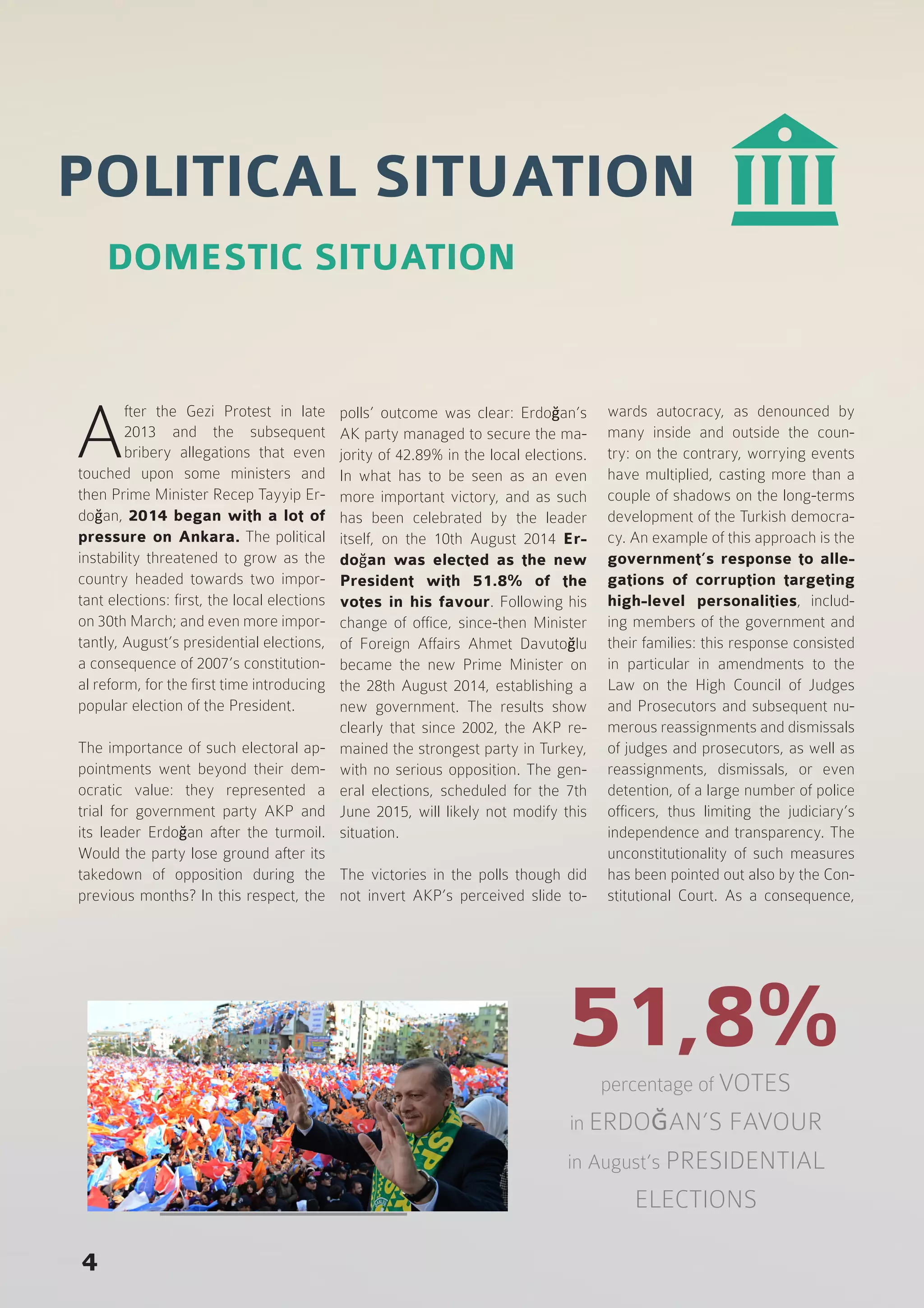 POLITICAL SITUATION
A
fter the Gezi Protest in late
2013 and the subsequent
bribery allegations that even
touched upon some ministers and
then Prime Minister Recep Tayyip Er-
doğan, 2014 began with a lot of
pressure on Ankara. The political
instability threatened to grow as the
country headed towards two impor-
tant elections: first, the local elections
on 30th March; and even more impor-
tantly, August’s presidential elections,
a consequence of 2007’s constitution-
al reform, for the first time introducing
popular election of the President.
The importance of such electoral ap-
pointments went beyond their dem-
ocratic value: they represented a
trial for government party AKP and
its leader Erdoğan after the turmoil.
Would the party lose ground after its
takedown of opposition during the
previous months? In this respect, the
polls’ outcome was clear: Erdoğan’s
AK party managed to secure the ma-
jority of 42.89% in the local elections.
In what has to be seen as an even
more important victory, and as such
has been celebrated by the leader
itself, on the 10th August 2014 Er-
doğan was elected as the new
President with 51.8% of the
votes in his favour. Following his
change of office, since-then Minister
of Foreign Affairs Ahmet Davutoğlu
became the new Prime Minister on
the 28th August 2014, establishing a
new government. The results show
clearly that since 2002, the AKP re-
mained the strongest party in Turkey,
with no serious opposition. The gen-
eral elections, scheduled for the 7th
June 2015, will likely not modify this
situation.
The victories in the polls though did
not invert AKP’s perceived slide to-
wards autocracy, as denounced by
many inside and outside the coun-
try: on the contrary, worrying events
have multiplied, casting more than a
couple of shadows on the long-terms
development of the Turkish democra-
cy. An example of this approach is the
government’s response to alle-
gations of corruption targeting
high-level personalities, includ-
ing members of the government and
their families: this response consisted
in particular in amendments to the
Law on the High Council of Judges
and Prosecutors and subsequent nu-
merous reassignments and dismissals
of judges and prosecutors, as well as
reassignments, dismissals, or even
detention, of a large number of police
officers, thus limiting the judiciary’s
independence and transparency. The
unconstitutionality of such measures
has been pointed out also by the Con-
stitutional Court. As a consequence,
DOMESTIC SITUATION
4
51,8%percentage of VOTES
in ERDOĞAN’S FAVOUR
in August’s PRESIDENTIAL
ELECTIONS
 