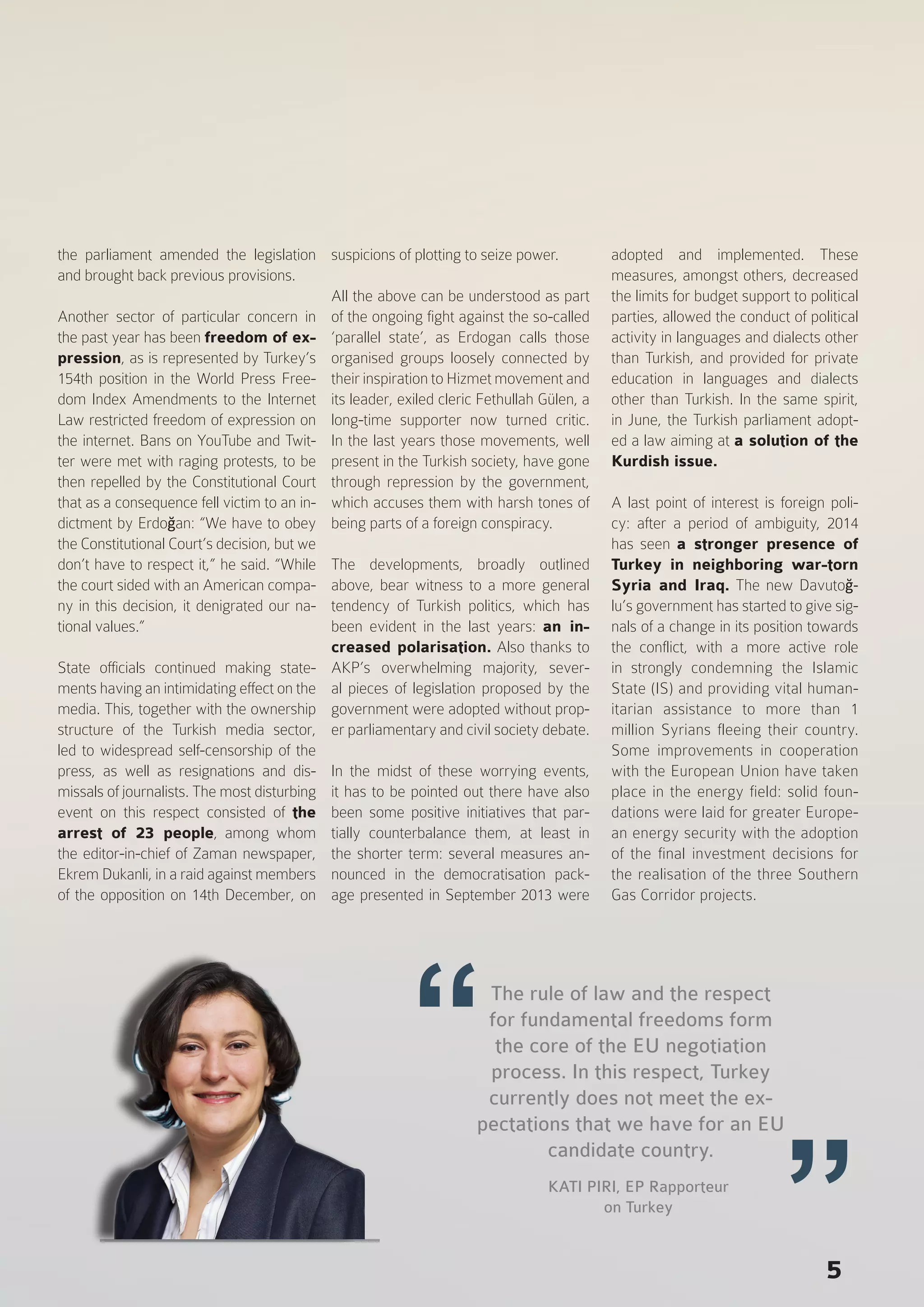 the parliament amended the legislation
and brought back previous provisions.
Another sector of particular concern in
the past year has been freedom of ex-
pression, as is represented by Turkey’s
154th position in the World Press Free-
dom Index Amendments to the Internet
Law restricted freedom of expression on
the internet. Bans on YouTube and Twit-
ter were met with raging protests, to be
then repelled by the Constitutional Court
that as a consequence fell victim to an in-
dictment by Erdoğan: “We have to obey
the Constitutional Court’s decision, but we
don’t have to respect it,” he said. “While
the court sided with an American compa-
ny in this decision, it denigrated our na-
tional values.”
State officials continued making state-
ments having an intimidating effect on the
media. This, together with the ownership
structure of the Turkish media sector,
led to widespread self-censorship of the
press, as well as resignations and dis-
missals of journalists. The most disturbing
event on this respect consisted of the
arrest of 23 people, among whom
the editor-in-chief of Zaman newspaper,
Ekrem Dukanli, in a raid against members
of the opposition on 14th December, on
suspicions of plotting to seize power.
All the above can be understood as part
of the ongoing fight against the so-called
‘parallel state’, as Erdogan calls those
organised groups loosely connected by
their inspiration to Hizmet movement and
its leader, exiled cleric Fethullah Gülen, a
long-time supporter now turned critic.
In the last years those movements, well
present in the Turkish society, have gone
through repression by the government,
which accuses them with harsh tones of
being parts of a foreign conspiracy.
The developments, broadly outlined
above, bear witness to a more general
tendency of Turkish politics, which has
been evident in the last years: an in-
creased polarisation. Also thanks to
AKP’s overwhelming majority, sever-
al pieces of legislation proposed by the
government were adopted without prop-
er parliamentary and civil society debate.
In the midst of these worrying events,
it has to be pointed out there have also
been some positive initiatives that par-
tially counterbalance them, at least in
the shorter term: several measures an-
nounced in the democratisation pack-
age presented in September 2013 were
adopted and implemented. These
measures, amongst others, decreased
the limits for budget support to political
parties, allowed the conduct of political
activity in languages and dialects other
than Turkish, and provided for private
education in languages and dialects
other than Turkish. In the same spirit,
in June, the Turkish parliament adopt-
ed a law aiming at a solution of the
Kurdish issue.
A last point of interest is foreign poli-
cy: after a period of ambiguity, 2014
has seen a stronger presence of
Turkey in neighboring war-torn
Syria and Iraq. The new Davutoğ-
lu’s government has started to give sig-
nals of a change in its position towards
the conflict, with a more active role
in strongly condemning the Islamic
State (IS) and providing vital human-
itarian assistance to more than 1
million Syrians fleeing their country.
Some improvements in cooperation
with the European Union have taken
place in the energy field: solid foun-
dations were laid for greater Europe-
an energy security with the adoption
of the final investment decisions for
the realisation of the three Southern
Gas Corridor projects.
5
The rule of law and the respect
for fundamental freedoms form
the core of the EU negotiation
process. In this respect, Turkey
currently does not meet the ex-
pectations that we have for an EU
candidate country.
KATI PIRI, EP Rapporteur
on Turkey
 