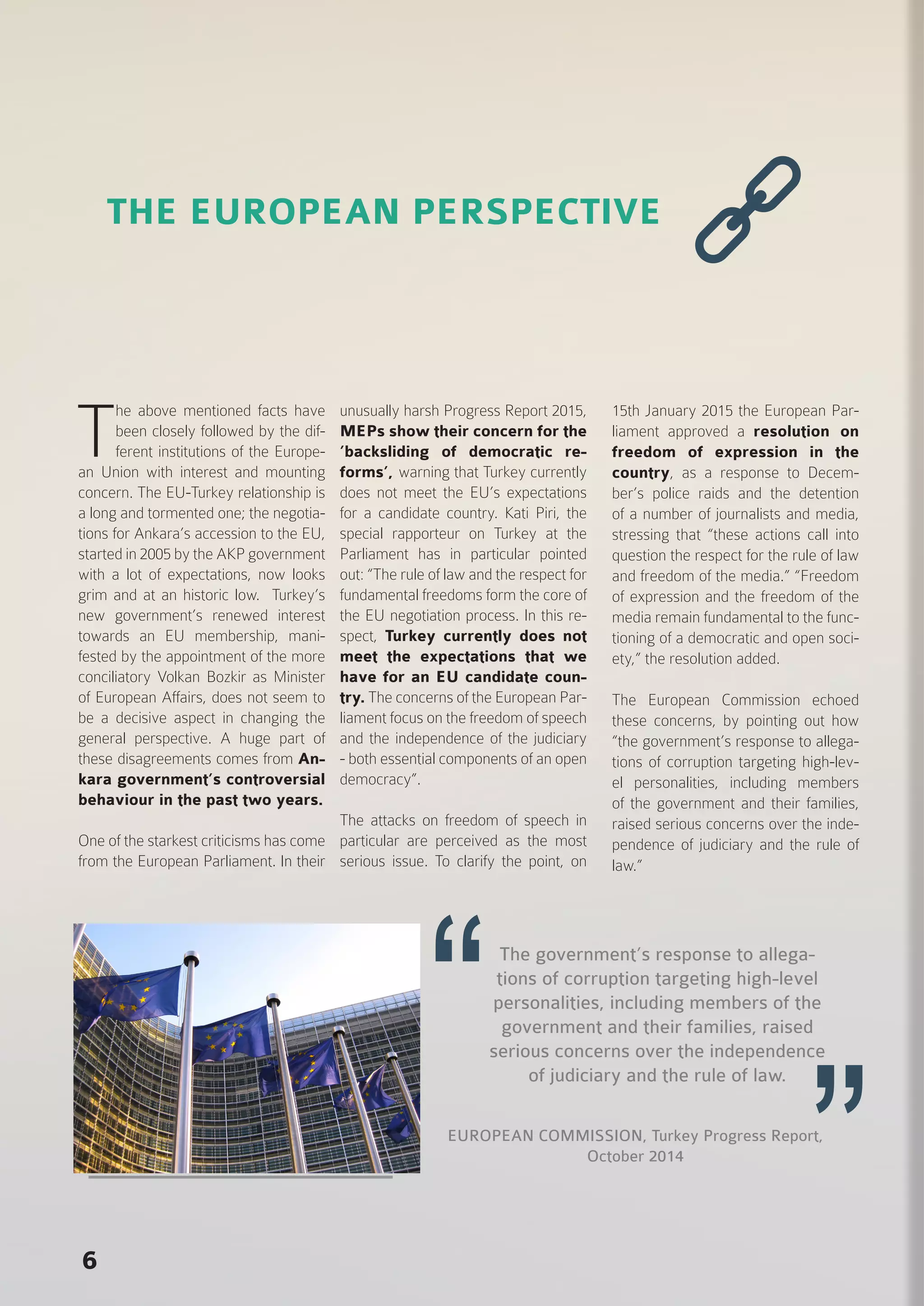 6
T
he above mentioned facts have
been closely followed by the dif-
ferent institutions of the Europe-
an Union with interest and mounting
concern. The EU-Turkey relationship is
a long and tormented one; the negotia-
tions for Ankara’s accession to the EU,
started in 2005 by the AKP government
with a lot of expectations, now looks
grim and at an historic low. Turkey’s
new government’s renewed interest
towards an EU membership, mani-
fested by the appointment of the more
conciliatory Volkan Bozkir as Minister
of European Affairs, does not seem to
be a decisive aspect in changing the
general perspective. A huge part of
these disagreements comes from An-
kara government’s controversial
behaviour in the past two years.
One of the starkest criticisms has come
from the European Parliament. In their
unusually harsh Progress Report 2015,
MEPs show their concern for the
’backsliding of democratic re-
forms’, warning that Turkey currently
does not meet the EU’s expectations
for a candidate country. Kati Piri, the
special rapporteur on Turkey at the
Parliament has in particular pointed
out: “The rule of law and the respect for
fundamental freedoms form the core of
the EU negotiation process. In this re-
spect, Turkey currently does not
meet the expectations that we
have for an EU candidate coun-
try. The concerns of the European Par-
liament focus on the freedom of speech
and the independence of the judiciary
- both essential components of an open
democracy”.
The attacks on freedom of speech in
particular are perceived as the most
serious issue. To clarify the point, on
15th January 2015 the European Par-
liament approved a resolution on
freedom of expression in the
country, as a response to Decem-
ber’s police raids and the detention
of a number of journalists and media,
stressing that “these actions call into
question the respect for the rule of law
and freedom of the media.” “Freedom
of expression and the freedom of the
media remain fundamental to the func-
tioning of a democratic and open soci-
ety,” the resolution added.
The European Commission echoed
these concerns, by pointing out how
“the government’s response to allega-
tions of corruption targeting high-lev-
el personalities, including members
of the government and their families,
raised serious concerns over the inde-
pendence of judiciary and the rule of
law.”
EUROPEAN COMMISSION, Turkey Progress Report,
October 2014
THE EUROPEAN PERSPECTIVE
The government’s response to allega-
tions of corruption targeting high-level
personalities, including members of the
government and their families, raised
serious concerns over the independence
of judiciary and the rule of law.
 