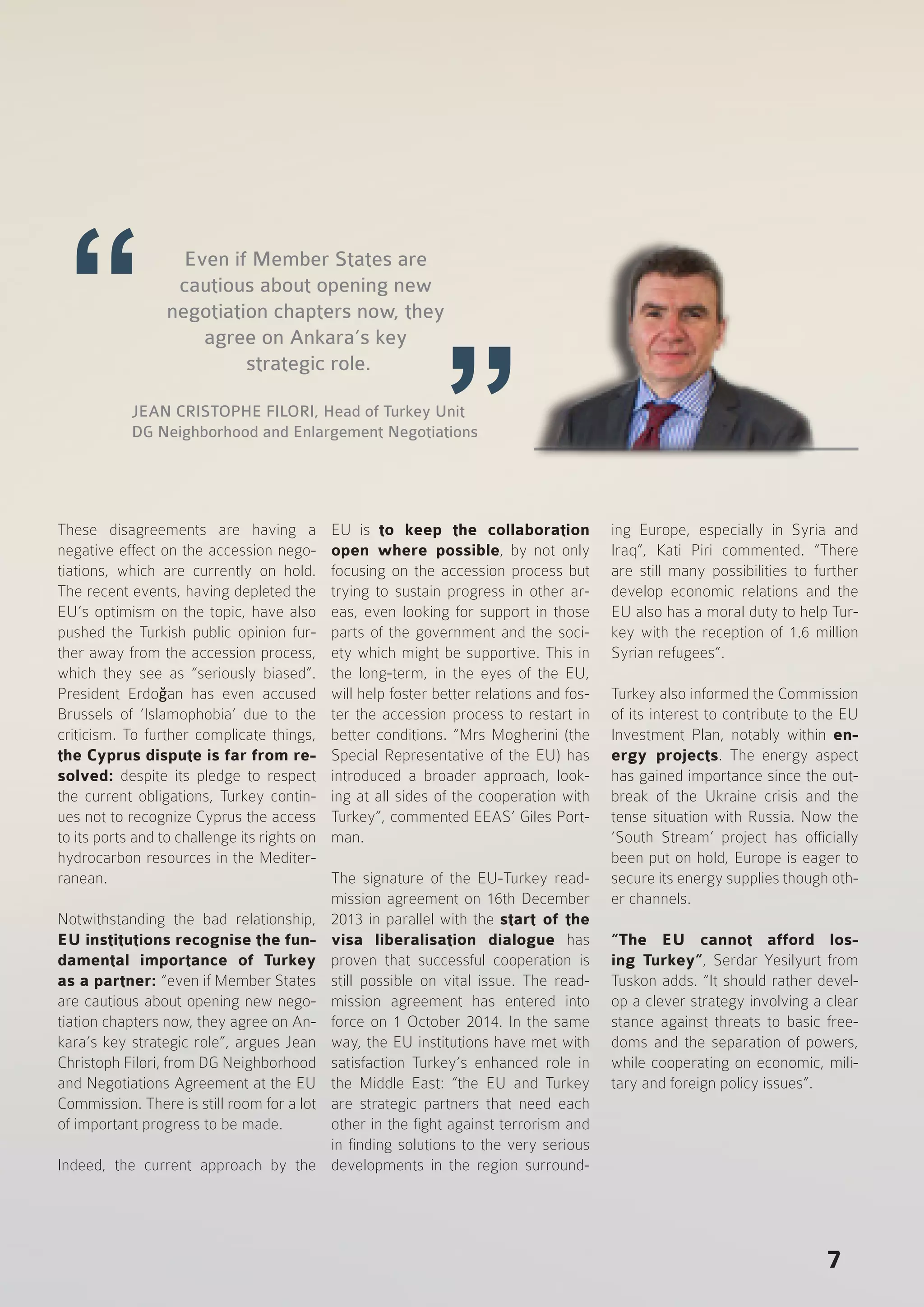 7
These disagreements are having a
negative effect on the accession nego-
tiations, which are currently on hold.
The recent events, having depleted the
EU’s optimism on the topic, have also
pushed the Turkish public opinion fur-
ther away from the accession process,
which they see as “seriously biased”.
President Erdoğan has even accused
Brussels of ‘Islamophobia’ due to the
criticism. To further complicate things,
the Cyprus dispute is far from re-
solved: despite its pledge to respect
the current obligations, Turkey contin-
ues not to recognize Cyprus the access
to its ports and to challenge its rights on
hydrocarbon resources in the Mediter-
ranean.
Notwithstanding the bad relationship,
EU institutions recognise the fun-
damental importance of Turkey
as a partner: “even if Member States
are cautious about opening new nego-
tiation chapters now, they agree on An-
kara’s key strategic role”, argues Jean
Christoph Filori, from DG Neighborhood
and Negotiations Agreement at the EU
Commission. There is still room for a lot
of important progress to be made.
Indeed, the current approach by the
EU is to keep the collaboration
open where possible, by not only
focusing on the accession process but
trying to sustain progress in other ar-
eas, even looking for support in those
parts of the government and the soci-
ety which might be supportive. This in
the long-term, in the eyes of the EU,
will help foster better relations and fos-
ter the accession process to restart in
better conditions. “Mrs Mogherini (the
Special Representative of the EU) has
introduced a broader approach, look-
ing at all sides of the cooperation with
Turkey”, commented EEAS’ Giles Port-
man.
The signature of the EU-Turkey read-
mission agreement on 16th December
2013 in parallel with the start of the
visa liberalisation dialogue has
proven that successful cooperation is
still possible on vital issue. The read-
mission agreement has entered into
force on 1 October 2014. In the same
way, the EU institutions have met with
satisfaction Turkey’s enhanced role in
the Middle East: “the EU and Turkey
are strategic partners that need each
other in the fight against terrorism and
in finding solutions to the very serious
developments in the region surround-
ing Europe, especially in Syria and
Iraq”, Kati Piri commented. “There
are still many possibilities to further
develop economic relations and the
EU also has a moral duty to help Tur-
key with the reception of 1.6 million
Syrian refugees”.
Turkey also informed the Commission
of its interest to contribute to the EU
Investment Plan, notably within en-
ergy projects. The energy aspect
has gained importance since the out-
break of the Ukraine crisis and the
tense situation with Russia. Now the
‘South Stream’ project has officially
been put on hold, Europe is eager to
secure its energy supplies though oth-
er channels.
“The EU cannot afford los-
ing Turkey”, Serdar Yesilyurt from
Tuskon adds. “It should rather devel-
op a clever strategy involving a clear
stance against threats to basic free-
doms and the separation of powers,
while cooperating on economic, mili-
tary and foreign policy issues”.
Even if Member States are
cautious about opening new
negotiation chapters now, they
agree on Ankara’s key
strategic role.
JEAN CRISTOPHE FILORI, Head of Turkey Unit
DG Neighborhood and Enlargement Negotiations
 