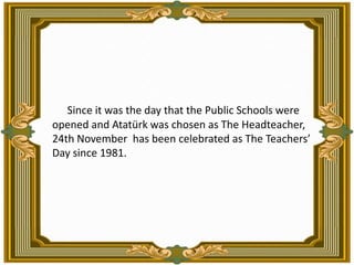   Since it was the day that the Public Schools were opened and Atatürk was chosen as The Headteacher, 24th November  has b...