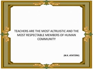 TEACHERS ARE THE MOST ALTRUISTIC AND THE MOST RESPECTABLE MEMBERS OF HUMAN COMMUNITY(M.K. ATATÜRK)