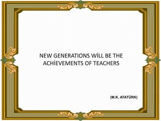 NEW GENERATIONS WİLL BE THE ACHİEVEMENTS OF TEACHERS(M.K. ATATÜRK)