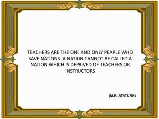TEACHERS ARE THE ONE AND ONLY PEAPLE WHO SAVE NATİONS.A NATION CANNOT BE CALLED A NATION WHICH IS DEPRIVED OF TEACHERS OR INSTRUCTORS (M.K. ATATÜRK)