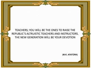 TEACHERS; YOU WİLL BE THE ONES TO RAISE THE REPUBLIC’S ALTRUISTIC TEACHERS AND INSTRUCTORS. THE NEW GENERATİON WİLL BE YOUR DEVOTİON(M.K. ATATÜRK)