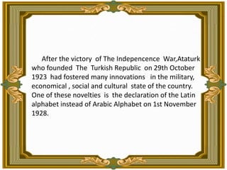            After the victory  of The Indepencence  War,Ataturk  who founded  The  Turkish Republic  on 29th October 1923  had fostered many innovations   in the military, economical , social and cultural  state of the country. One of these novelties  is  the declaration of the Latin alphabet instead of Arabic Alphabet on 1st November 1928.