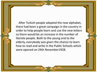 After Turkish people adapted the new alphabet, there had been a great campaign in the country in order to help people learn and use the new letters  so there would be an increase in the number of literate people. Both to the young and to the elderly, everybody was given the chance to learn how to read and write in the Public Schools which were opened on 24th November1928.