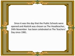   Since it was the day that the Public Schools were opened and Atatürk was chosen as The Headteacher, 24th November  has been celebrated as The Teachers’ Day since 1981.
