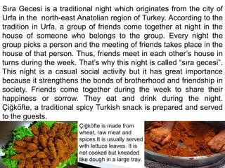 Sıra Gecesi is a traditional night which originates from the city of  Urfa in the  north-east Anatolian region of Turkey. According to the tradition in Urfa, a group of friends come together at night in the house of someone who belongs to the group. Every night the group picks a person and the meeting of friends takes place in the house of that person. Thus, friends meet in each other’s house in turns during the week. That’s why this night is called “sıra gecesi”.  This night is a casual social activity but it has great importance because it strengthens the bonds of brotherhood and friendship in society. Friends come together during the week to share their happiness or sorrow. They eat and drink during the night. Çiğköfte, a traditional spicy Turkish snack is prepared and served to the guests.Çiğköfte is made fromwheat, raw meat and spices.It is usually served with lettuce leaves. It is not cooked but kneaded like dough in a large tray.