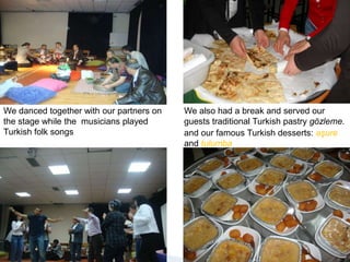 We danced together with our partners on the stage while the  musicians played Turkish folk songsWe also had a break and served our guests traditional Turkish pastry gözleme.and our famous Turkish desserts: aşureand tulumba