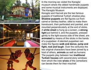 In the morning we visited the Karagöz museum where the oldest handmade puppets and some musical instruments are displayed.The Karagöz MuseumKaragöz and Hacivat are the two famous puppets of traditional Turkish shadow play. Shadow puppets are flat figures cut from camel or donkey leather, oiled to make them translucent, then perforated and painted, and mounted perpendicularly at the end of sticks. A white sheet is hung as a screen, a strong light put behind it, and the puppets, pressed gently to the light-source side of the sheet, are animated by means of the sticks in the hands of a puppeteer. A talented puppeteer can make the figures walk and dance, jump and fight, nod and laugh. Over the centuries the two original characters have been joined by a host of others, animals as well as humans. The puppets play between two traditional Turkish houses with second-story windows from which the irate wives of the comedians can berate them for their mischief. 