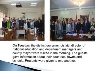 On Tuesday, the distirct governer, distirict director of national education and department managers and county mayor were visited in the morning. The guests gave information about their countries, towns and schools. Presents were given to one another. 