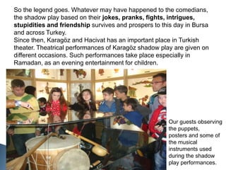 So the legend goes. Whatever may have happened to the comedians, the shadow play based on their jokes, pranks, fights, intrigues, stupidities and friendship survives and prospers to this day in Bursa and across Turkey.Since then, Karagöz and Hacivat has an important place in Turkish theater. Theatrical performances of Karagöz shadow play are given on different occasions. Such performances take place especially in Ramadan, as an evening entertainment for children.Our guests observing the puppets,posters and some of the musical instruments used during the shadow play performances.
