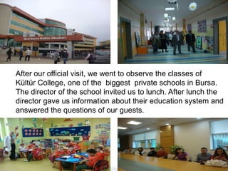 After our official visit, we went to observe the classes of  Kültür College, one of the  biggest  private schools in Bursa. The director of the school invited us to lunch. After lunch the director gave us information about their education system and answered the questions of our guests.
