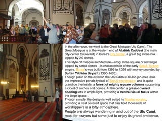 In the afternoon, we went to the Great Mosque (Ulu Cami). The Great Mosque is at the western end of Atatürk Caddesi (the main city-center boulevard) in Bursa's city center, a great big stone box topped by 20 domes.This style of mosque architecture—a big stone square or rectangle topped by small domes—is characteristic of the early Seljuk Turkish empire. Bursa's was built from 1396 to 1399 with money provided by Sultan Yildirim Beyazit (1360-1403).Though plain on the exterior, the Ulu Cami (OO-loo jah-mee) has the impressive portals typical of Seljuk architecture, and is quite grand on the inside: a forest of mighty square columns supporting a cloud of arches and domes. At the center, a glass-covered opening lets in ample light, providing a central visual focus within the large space.Though simple, the design is well suited to Muslim worship, providing a vast covered space that can hold thousands of worshippers in a lofty atmosphere.People are always wandering in and out of the Ulu Cami, most for prayers but some just to enjoy its grand ambience. 