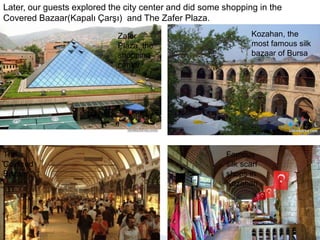 Later, our guests explored the city center and did some shopping in the Covered Bazaar(Kapalı Çarşı)  and The Zafer Plaza. Kozahan, the  most famous silk bazaar of BursaZafer Plaza, the shopping centerFamous silk scarf shops in KozahanThe  Covered Bazaar