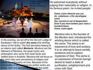 He welcomed everybody without  judging their nationality or religion. In his famous poem, he invited people:Come, come whoever you are,An  unbeliever, a fire worshipper, comeOur convent is not of desperation.Even if you have broken your vows a hundred times, Come, come again   A  sema  ritual in the  garden of the Mevlana Museum in KonyaMevlana who is the founder of the Mevlevi sect, introduced the whirling dance which is called the sema. The sema is an experience of love and ecstacy. It is an attempt to leave worldly existence and to explore mysteries of God. The sema is an expression of human beings’ desire to reach a state of purification, enlightenment and union with God. In the evening, we set off to the Dervish Lodge of  Karabash-i Veli to watch the sema(the whirling dance of the Sufis). The Sufi dervishes belong to an islamic sect called Mevlevis. Mevlevis are the followers of Mevlana, the great mystic and philosopher who came from Arab lands and settled down in Anatolia. Mevlana did not focus on the strict rules and conventions of religion and based his philosophy on love. Because of the universality of his teaching,his written works are widely read and appreciated all over the world. 