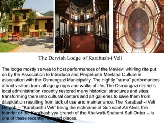 The Dervish Lodge of Karabash-i VeliThe lodge mostly serves to host performances of the Mevlevi whirling rite put on by the Association to Introduce and Perpetuate Mevlana Culture in association with the Osmangazi Municipality. The nightly “sema” performances attract visitors from all age groups and walks of life. The Osmangazi district’s local administration recently restored many historical structures and sites, transforming them into cultural centers and art galleries to save them from dilapidation resulting from lack of use and maintenance. The Karabash-i Veli Dergah -- “Karabash-i Veli” being the nickname of Sufi saint Ali Atvel, the founder of the Karabashiyya branch of the Khalwati-Shabani Sufi Order -- is one of these recently restored places.