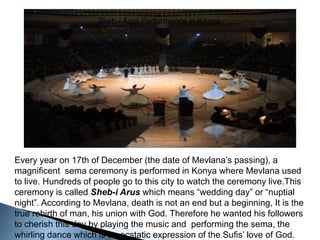 Sheb-i Arus Performance in KonyaEvery year on 17th of December (the date of Mevlana’s passing), a magnificent  sema ceremony is performed in Konya where Mevlana used to live. Hundreds of people go to this city to watch the ceremony live.This ceremony is called Sheb-i Arus which means “wedding day” or “nuptial night”. According to Mevlana, death is not an end but a beginning, It is the true rebirth of man, his union with God. Therefore he wanted his followers to cherish this day by playing the music and  performing the sema, the whirling dance which is an ecstatic expression of the Sufis’ love of God.