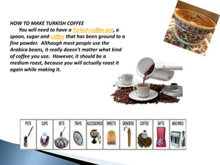 HOW TO MAKE TURKISH COFFEEYouwillneedtohave a Turkishcoffee pot, a spoon, sugarand coffee that has beengroundto a finepowder.  AlthoughmostpeopleusetheArabicabeans, it reallydoesn'tmatterwhatkind of coffeeyouuse.  However, it should be a mediumroast, becauseyouwillactuallyroast it againwhilemaking it.  
