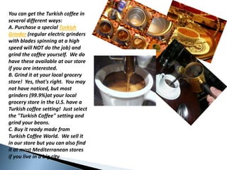 You can gettheTurkishcoffee in severaldifferentways:  A. Purchase a special TurkishGrinder (regularelectricgrinderswithbladesspinning at a highspeedwill NOT do thejob) andgrindthecoffeeyourself.  We do havetheseavailable at ourstoreifyouareinterested.B. Grind it at yourlocalgrocerystore!  Yes, that'sright.  Youmay not havenoticed, but mostgrinders (99.9%)at yourlocalgrocerystore in the U.S. have a Turkishcoffeesetting!  Justselectthe "TurkishCoffee" settingandgrindyourbeans.C. Buy it readymadefromTurkishCoffeeWorld.  Wesell it in ourstore but you can alsofind it at mostMediterraneanstoresifyoulive in a bigcity.