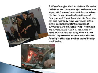 5.Whenthecoffeestartstosinkintothewaterandthewater is warmenoughtodissolveyoursugar,  stir it severaltimesandthenturndowntheheattolow.  Youshouldstir it severaltimes, upuntil it yourbrewstartstofoam (you can alsovigorouslymoveyourspoonsidetosidetoencourageto start thefoaming).  6.Whenyouseethebubble "ring" forming on thesurface, turndown theheat a little bit moreormoveyour pot awayfromtheheatsource. Pay attentiontothebubblesthatareforming at thisstage. Bubblesshould be verysmall in size.